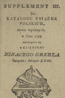 Supplement III. Do Katalogu Książek Polskich, nowo wydanych w Roku 1788 : znayduiących się w Księgarni Ignacego Grebla Typografa i Bibliopoli J.K.Mci.