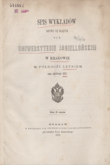 Spis Wykładów Odbywać się Mających w c. k. Uniwersytecie Jagiellońskim w Krakowie w Półroczu Letniém roku szkolnego 1873