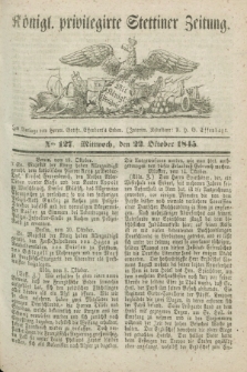 Königl. privilegirte Stettiner Zeitung. 1845, No. 127 (22 Oktober) + dod.