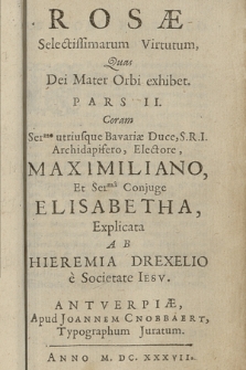 Rosæ Selectissimarum Virtutum Quas Dei Mater Orbi exhibet. P. 2, Coram Ser.me utriusque Bavariæ Duce, S.R.I. Archidapifero, Electore, Maximiliano et Ser.mi Conjuge Elisabetha